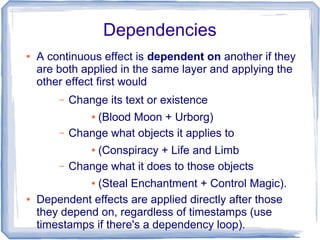 Dependencies
● A continuous effect is dependent on another if they
are both applied in the same layer and applying the
other effect first would
– Change its text or existence
● (Blood Moon + Urborg)
– Change what objects it applies to
● (Conspiracy + Life and Limb
– Change what it does to those objects
● (Steal Enchantment + Control Magic).
● Dependent effects are applied directly after those
they depend on, regardless of timestamps (use
timestamps if there's a dependency loop).
 