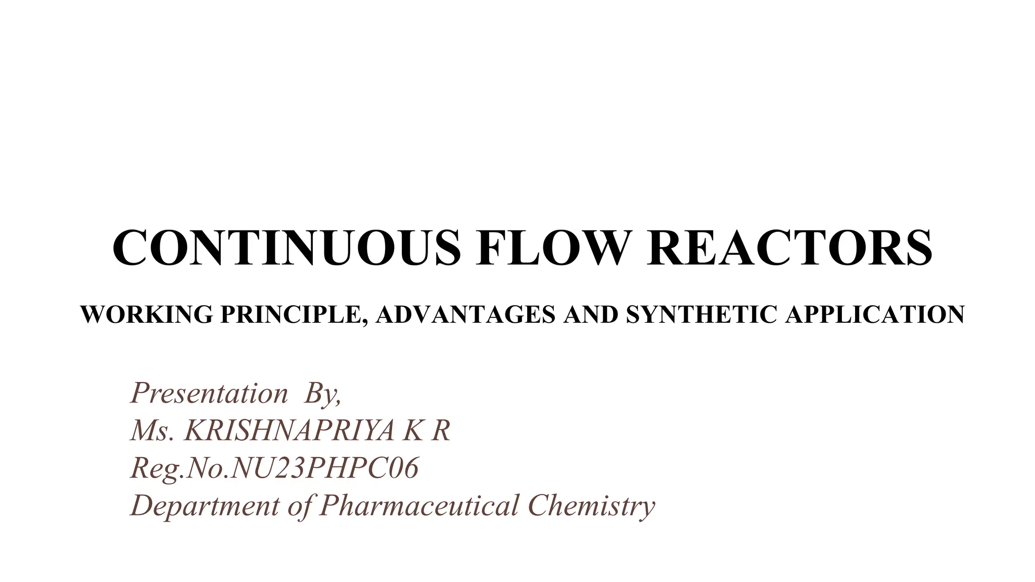 jjj
CONTINUOUS FLOW REACTORS
WORKING PRINCIPLE, ADVANTAGES AND SYNTHETIC APPLICATION
Presentation By,
Ms. KRISHNAPRIYA K R
Reg.No.NU23PHPC06
Department of Pharmaceutical Chemistry
 