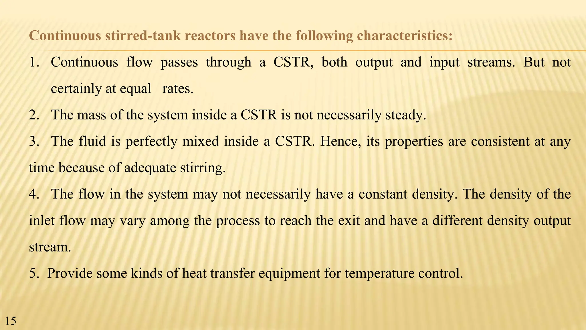Continuous stirred-tank reactors have the following characteristics:
1. Continuous flow passes through a CSTR, both output and input streams. But not
certainly at equal rates.
2. The mass of the system inside a CSTR is not necessarily steady.
3. The fluid is perfectly mixed inside a CSTR. Hence, its properties are consistent at any
time because of adequate stirring.
4. The flow in the system may not necessarily have a constant density. The density of the
inlet flow may vary among the process to reach the exit and have a different density output
stream.
5. Provide some kinds of heat transfer equipment for temperature control.
15
 