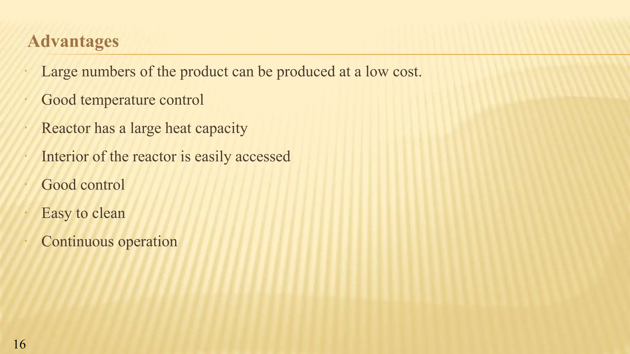 Advantages
∙ Large numbers of the product can be produced at a low cost.
∙ Good temperature control
∙ Reactor has a large heat capacity
∙ Interior of the reactor is easily accessed
∙ Good control
∙ Easy to clean
∙ Continuous operation
16
 
