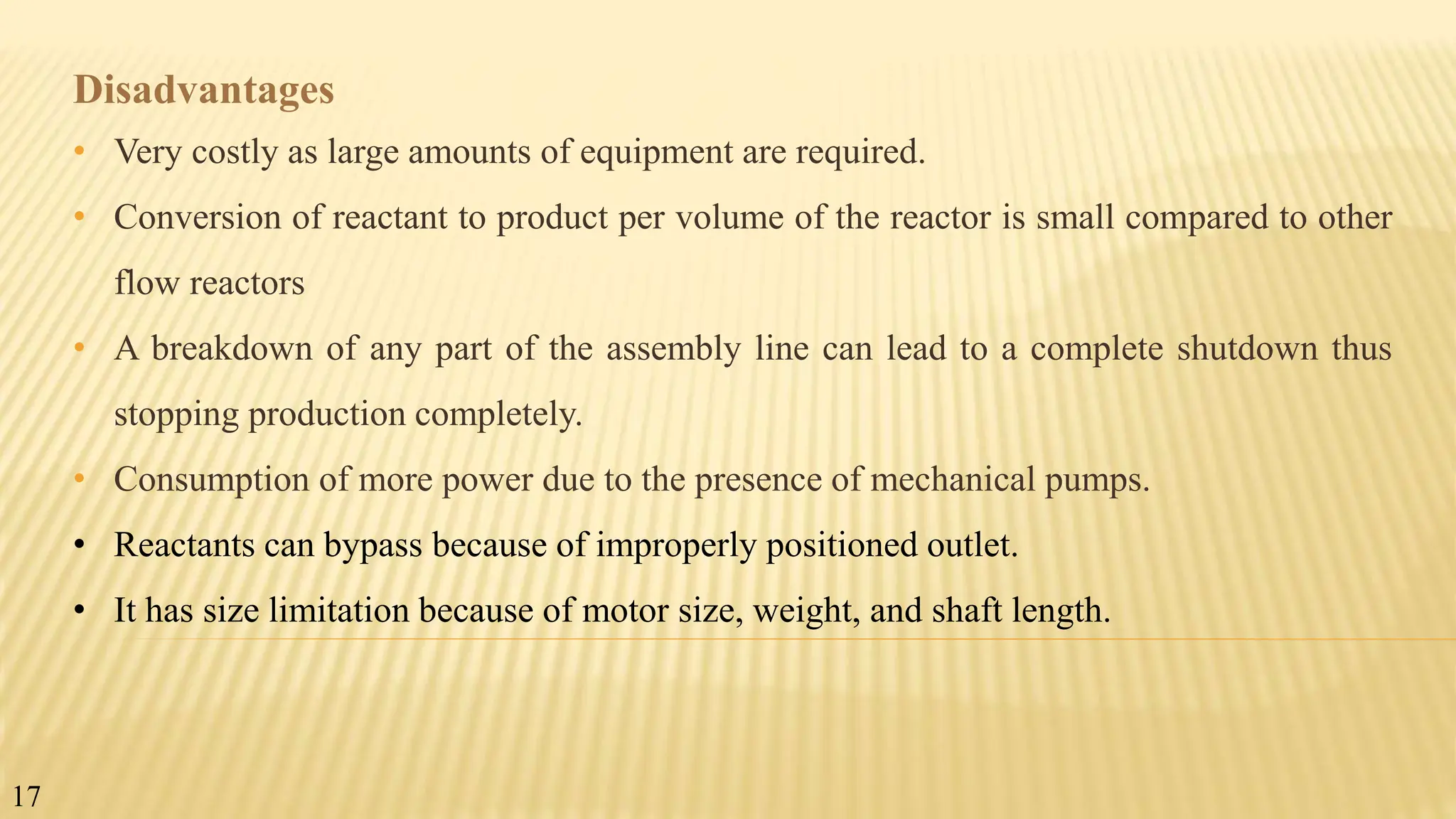 Disadvantages
• Very costly as large amounts of equipment are required.
• Conversion of reactant to product per volume of the reactor is small compared to other
flow reactors
• A breakdown of any part of the assembly line can lead to a complete shutdown thus
stopping production completely.
• Consumption of more power due to the presence of mechanical pumps.
• Reactants can bypass because of improperly positioned outlet.
• It has size limitation because of motor size, weight, and shaft length.
17
 