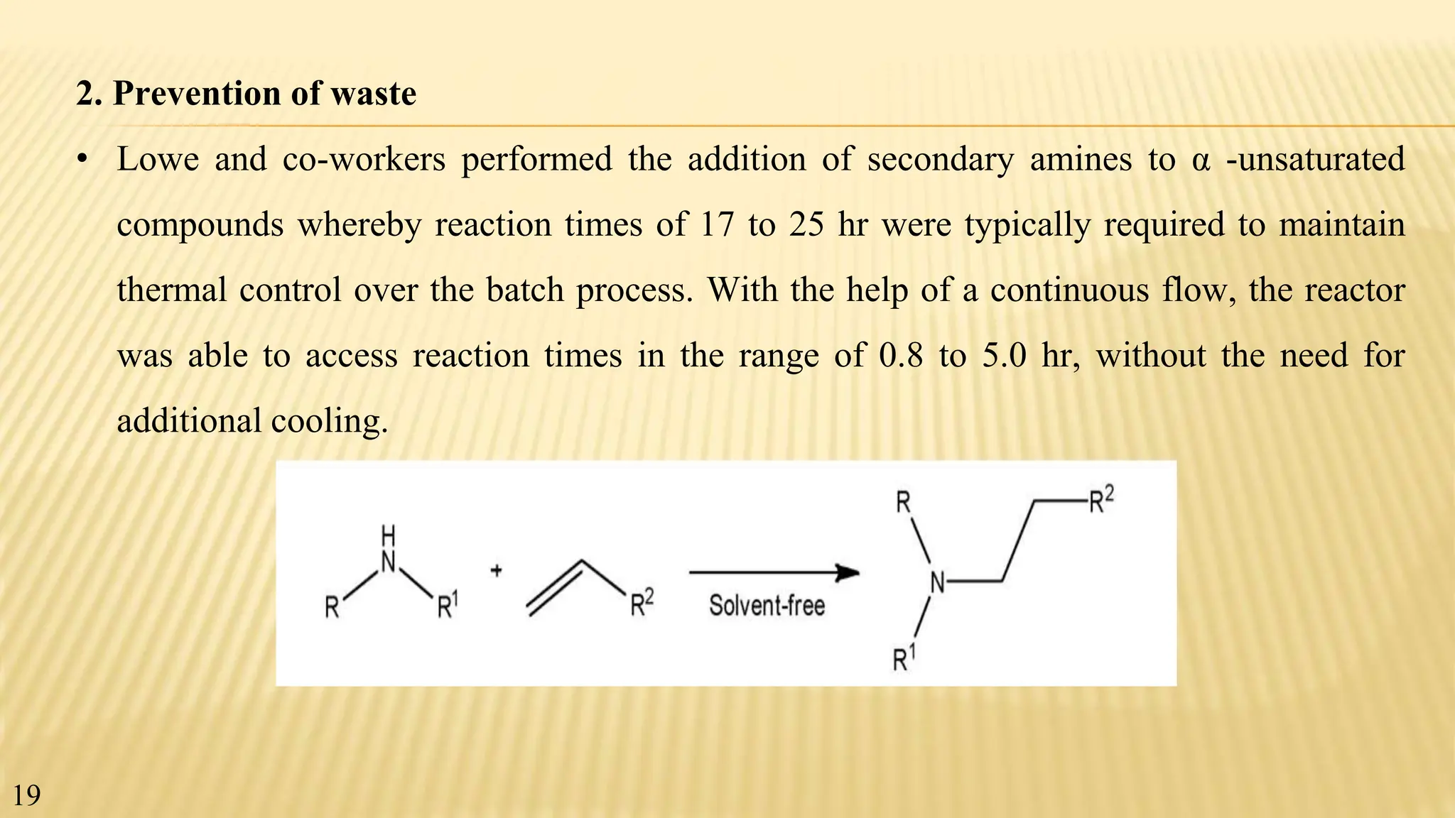 2. Prevention of waste
• Lowe and co-workers performed the addition of secondary amines to α -unsaturated
compounds whereby reaction times of 17 to 25 hr were typically required to maintain
thermal control over the batch process. With the help of a continuous flow, the reactor
was able to access reaction times in the range of 0.8 to 5.0 hr, without the need for
additional cooling.
19
 