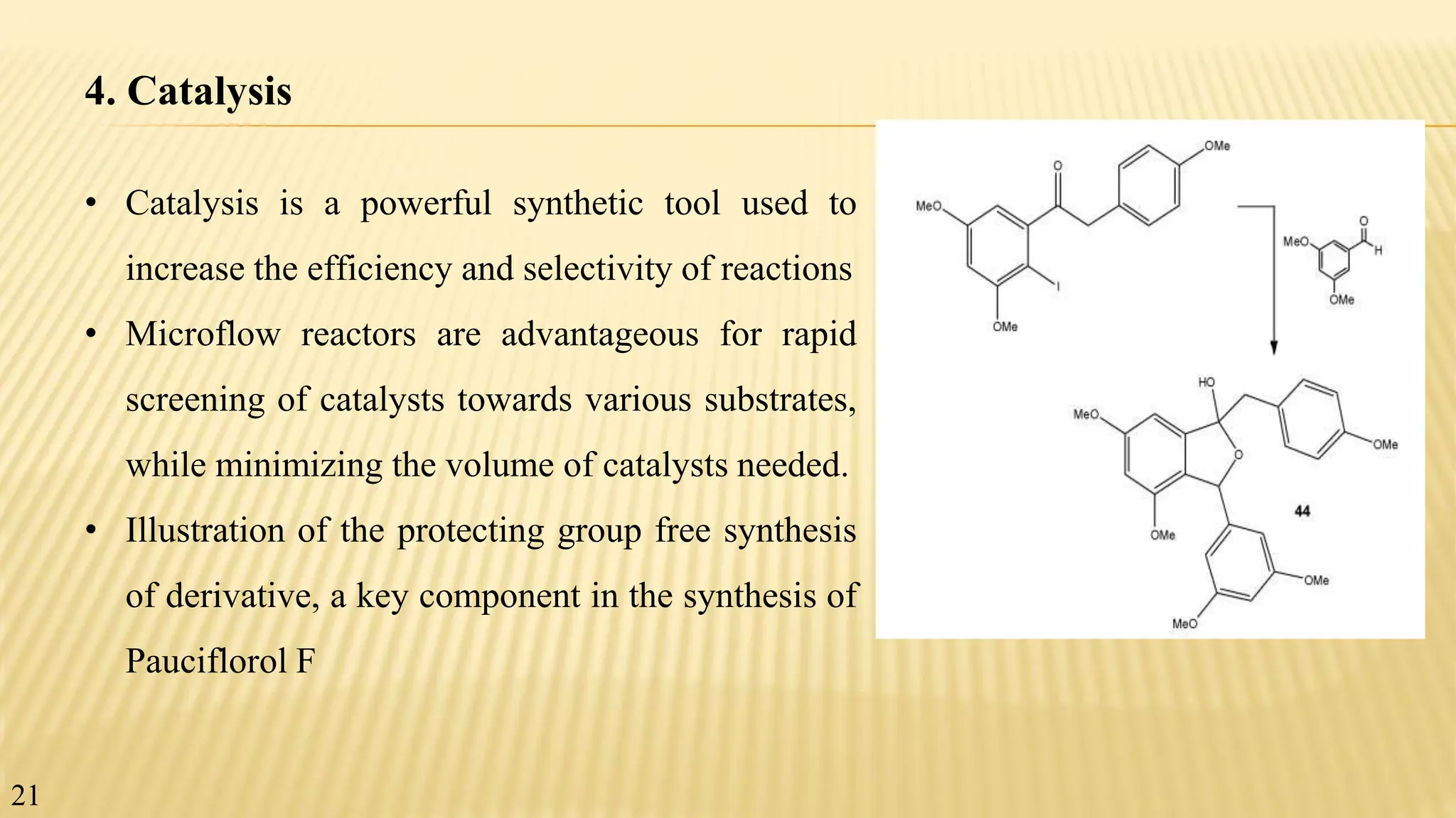 4. Catalysis
• Catalysis is a powerful synthetic tool used to
increase the efficiency and selectivity of reactions
• Microflow reactors are advantageous for rapid
screening of catalysts towards various substrates,
while minimizing the volume of catalysts needed.
• Illustration of the protecting group free synthesis
of derivative, a key component in the synthesis of
Pauciflorol F
21
 