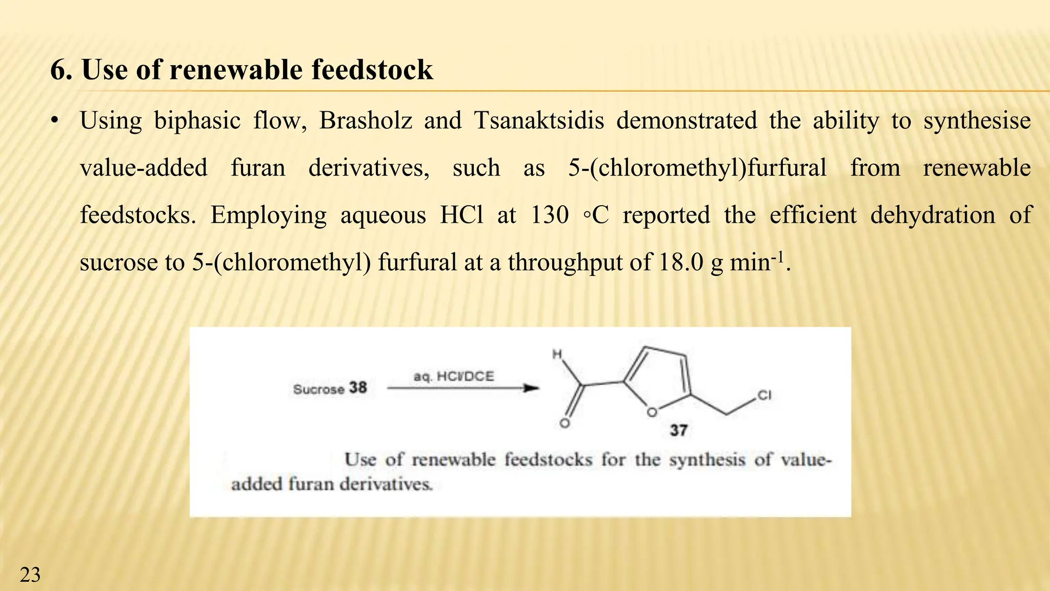 6. Use of renewable feedstock
• Using biphasic flow, Brasholz and Tsanaktsidis demonstrated the ability to synthesise
value-added furan derivatives, such as 5-(chloromethyl)furfural from renewable
feedstocks. Employing aqueous HCl at 130 ◦C reported the efficient dehydration of
sucrose to 5-(chloromethyl) furfural at a throughput of 18.0 g min-1.
23
 