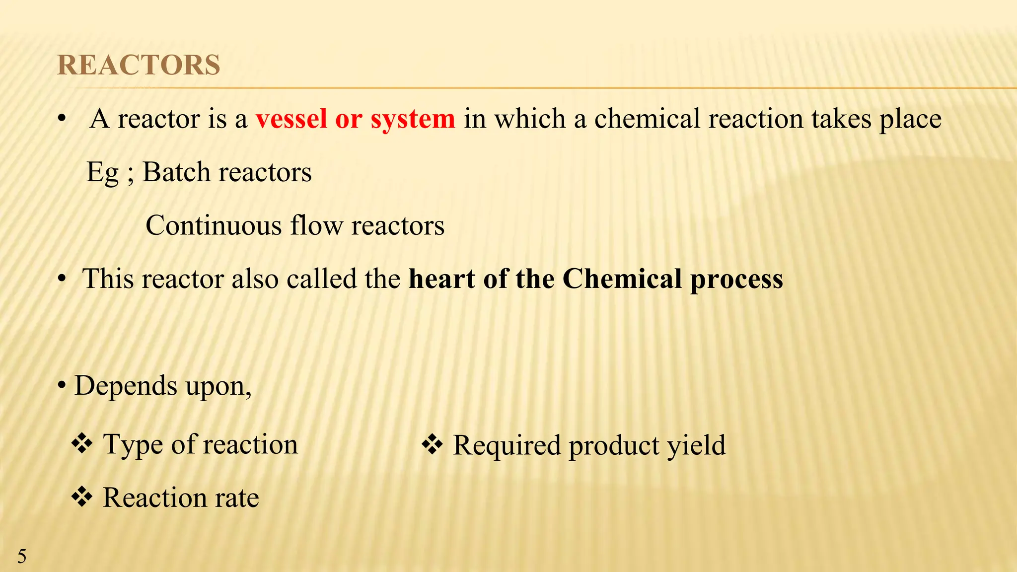 REACTORS
• A reactor is a vessel or system in which a chemical reaction takes place
Eg ; Batch reactors
Continuous flow reactors
• This reactor also called the heart of the Chemical process
• Depends upon,
 Type of reaction
 Reaction rate
 Required product yield
5
 