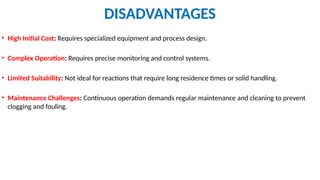DISADVANTAGES
• High Initial Cost: Requires specialized equipment and process design.
• Complex Operation: Requires precise monitoring and control systems.
• Limited Suitability: Not ideal for reactions that require long residence times or solid handling.
• Maintenance Challenges: Continuous operation demands regular maintenance and cleaning to prevent
clogging and fouling.
 