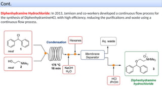 Diphenhydramine Hydrochloride: In 2013, Jamison and co-workers developed a continuous flow process for
the synthesis of DiphenhydramineHCl, with high efficiency, reducing the purificaitons and waste using a
continuous flow process.
Cont.
 