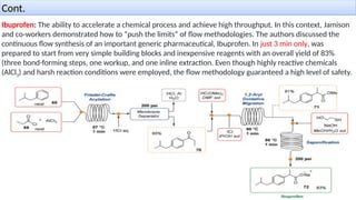 Cont.
Ibuprofen: The ability to accelerate a chemical process and achieve high throughput. In this context, Jamison
and co-workers demonstrated how to “push the limits” of ﬂow methodologies. The authors discussed the
continuous ﬂow synthesis of an important generic pharmaceutical, Ibuprofen. In just 3 min only, was
prepared to start from very simple building blocks and inexpensive reagents with an overall yield of 83%
(three bond-forming steps, one workup, and one inline extraction. Even though highly reactive chemicals
(AlCl3) and harsh reaction conditions were employed, the ﬂow methodology guaranteed a high level of safety.
 