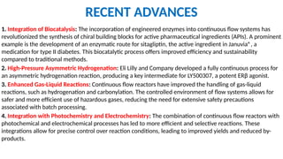 RECENT ADVANCES
1. Integration of Biocatalysis: The incorporation of engineered enzymes into continuous flow systems has
revolutionized the synthesis of chiral building blocks for active pharmaceutical ingredients (APIs). A prominent
example is the development of an enzymatic route for sitagliptin, the active ingredient in Januvia®, a
medication for type II diabetes. This biocatalytic process offers improved efficiency and sustainability
compared to traditional methods.
2. High-Pressure Asymmetric Hydrogenation: Eli Lilly and Company developed a fully continuous process for
an asymmetric hydrogenation reaction, producing a key intermediate for LY500307, a potent ERβ agonist.
3. Enhanced Gas-Liquid Reactions: Continuous flow reactors have improved the handling of gas-liquid
reactions, such as hydrogenation and carbonylation. The controlled environment of flow systems allows for
safer and more efficient use of hazardous gases, reducing the need for extensive safety precautions
associated with batch processing.
4. Integration with Photochemistry and Electrochemistry: The combination of continuous flow reactors with
photochemical and electrochemical processes has led to more efficient and selective reactions. These
integrations allow for precise control over reaction conditions, leading to improved yields and reduced by-
products.
 