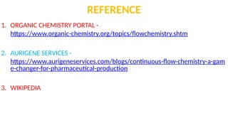 REFERENCE
1. ORGANIC CHEMISTRY PORTAL -
https://www.organic-chemistry.org/topics/flowchemistry.shtm
2. AURIGENE SERVICES -
https://www.aurigeneservices.com/blogs/continuous-flow-chemistry-a-gam
e-changer-for-pharmaceutical-production
3. WIKIPEDIA
 