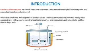 INTRODUCTION
Continuous flow reactors are chemical reactors where reactants are continuously fed into the system, and
products are continuously removed.
Unlike batch reactors, which operate in discrete cycles, continuous flow reactors provide a steady-state
process that is widely used in industrial applications such as pharmaceuticals, petrochemicals, and fine
chemical synthesis.
 