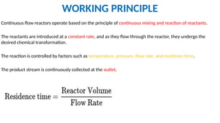 WORKING PRINCIPLE
Continuous flow reactors operate based on the principle of continuous mixing and reaction of reactants.
The reactants are introduced at a constant rate, and as they flow through the reactor, they undergo the
desired chemical transformation.
The reaction is controlled by factors such as temperature, pressure, flow rate, and residence time.
The product stream is continuously collected at the outlet.
 