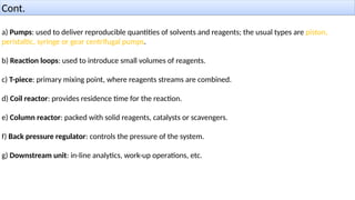Cont.
a) Pumps: used to deliver reproducible quantities of solvents and reagents; the usual types are piston,
peristaltic, syringe or gear centrifugal pumps.
b) Reaction loops: used to introduce small volumes of reagents.
c) T-piece: primary mixing point, where reagents streams are combined.
d) Coil reactor: provides residence time for the reaction.
e) Column reactor: packed with solid reagents, catalysts or scavengers.
f) Back pressure regulator: controls the pressure of the system.
g) Downstream unit: in-line analytics, work-up operations, etc.
 