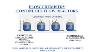 FLOW CHEMISTRY
CONTINUOUS FLOW REACTORS
SUBMITTED BY:
UPASANA SHARMA
M.PHARMA
(PHARMACEUTICAL
CHEMISTRY)
SUBMITTED TO:
Dr. RAJNISH KUMAR
(PROFESSOR)
NOIDA INSTITUTE OF ENGINEERING AND TECHNOLOGY (PHARMACY INSTITUTE)
GREATER NOIDA
 