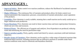 ADVANTAGES :
• Improved Safety: Better control over reaction conditions, reduces the likelihood of accidental exposure
to hazardous materials.
• Higher Efficiency: The continuous flow of reactants and products allows for better control over
reaction parameters like temperature ,pressure, concentration of reactant and product, easier separation
of the products.
• Scalability: Flow chemistry is easily scalable, meaning that a small reaction can be easily scaled up to a
larger industrial-scale production.
• Faster Reactions: Flow chemistry can result in faster reaction times and more rapid product formation,
which can save time and resources.
• Reduced Waste: The efficient use of reagents and catalysts, fewer byproducts are produced, reducing
waste and minimizing the need for purification steps.
• Improve product quality: Purity, quality control and check by sensors ,maximum yield and minimum
impurities.
• Broader Scope of Chemistry: Flow chemistry can be used for a wider range of chemical reactions than
traditional batch reactions, including reactions that are difficult to perform or unstable under batch
reaction conditions some reactive chemicals and hazardous chemicals
 