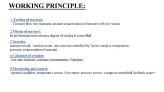 WORKING PRINCIPLE:
1.Feeding of reactant:
Constant flow rate maintain constant concentration of reactant with the reactor
2.Mixing of reactant:
to get homogeneous mixture degree of mixing is controlled
3.Reaction:
reactant mixed. reaction occur ,rate reaction controlled by factor- catalyst, temperature,
pressure, concentration of reactant
4.Collection of product:
flow rate maintain, constant concentration of product
5.Monitoring and control:
optimal condition, temperature sensor, flow meter, pressure sensor , computer controlled feedback system
 