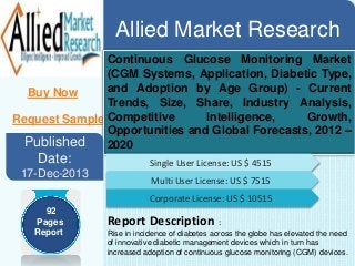 Allied Market Research
Buy Now
Request Sample
Continuous Glucose Monitoring Market
(CGM Systems, Application, Diabetic Type,
and Adoption by Age Group) - Current
Trends, Size, Share, Industry Analysis,
Competitive Intelligence, Growth,
Opportunities and Global Forecasts, 2012 –
2020Published
Date:
17-Dec-2013
Single User License: US $ 4515
Multi User License: US $ 7515
Corporate License: US $ 10515
Report Description :
Rise in incidence of diabetes across the globe has elevated the need
of innovative diabetic management devices which in turn has
increased adoption of continuous glucose monitoring (CGM) devices.
92
Pages
Report
 