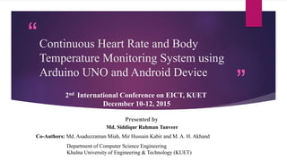 “
”
Continuous Heart Rate and Body
Temperature Monitoring System using
Arduino UNO and Android Device
2nd International Conference on EICT, KUET
December 10-12, 2015
Department of Computer Science Engineering
Khulna University of Engineering & Technology (KUET)
Co-Authors: Md. Asaduzzaman Miah, Mir Hussain Kabir and M. A. H. Akhand
Presented by
Md. Siddiqur Rahman Tanveer
 