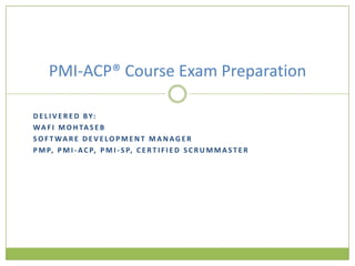 PMI-ACP® Course Exam Preparation

D E L I V E R E D B Y:
W A F I M O H TA S E B
S O F T WA R E D E V E LO P M E N T M A N AG E R
P M P, P M I - A C P, P M I - S P, C E R T I F I E D S C R U M M A S T E R
 