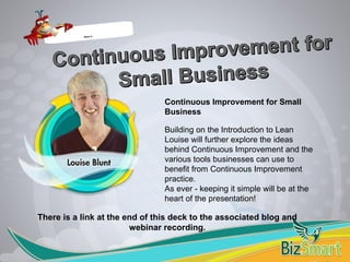 Continuous Improvement for Small
Business
Building on the Introduction to Lean
Louise will further explore the ideas
behind Continuous Improvement and the
various tools businesses can use to
benefit from Continuous Improvement
practice.
As ever - keeping it simple will be at the
heart of the presentation!
What is…
There is a link at the end of this deck to the associated blog and
webinar recording.
 