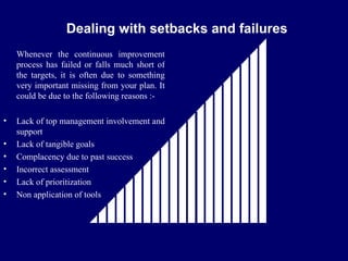 FICCI                                                 CE


                 Dealing with setbacks and failures
    Whenever the continuous improvement
    process has failed or falls much short of
    the targets, it is often due to something
    very important missing from your plan. It
    could be due to the following reasons :-

•   Lack of top management involvement and
    support
•   Lack of tangible goals
•   Complacency due to past success
•   Incorrect assessment
•   Lack of prioritization
•   Non application of tools
 