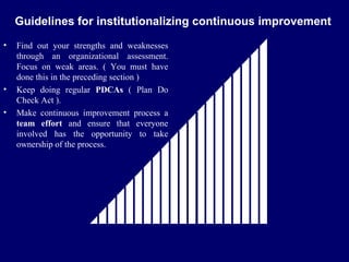 FICCI                                                          CE
    Guidelines for institutionalizing continuous improvement
•   Find out your strengths and weaknesses
    through an organizational assessment.
    Focus on weak areas. ( You must have
    done this in the preceding section )
•   Keep doing regular PDCAs ( Plan Do
    Check Act ).
•   Make continuous improvement process a
    team effort and ensure that everyone
    involved has the opportunity to take
    ownership of the process.
 