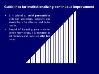 FICCI                                                        CE

  Guidelines for institutionalizing continuous improvement

   •    It is critical to build partnerships
        with key customers, suppliers and
        stakeholders for effective and better
        results.
   •    Instead of focussing your attention
        on too many issues, it is important to
        set priorities and focus on vital few
        issues.
 