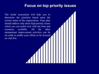 FICCI                                                 CE
                       Focus on top priority issues

   The initial assessment will help you to
   determine the priorities based upon the
   current status of the organization. Your plan
   should address only those high priority issues
   which you can tackle now with the time and
   resources     available.   All     the   other
   unimportant improvement activities can be
   set aside to enable your efforts to be focused
   on vital few.
 
