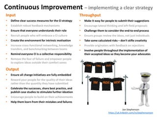 Input
• Define clear success measures for the CI strategy
• Establish robust feedback mechanisms
• Ensure that everyone understands their role
• Recruit people who will embrace a CI culture
• Create the environment for intrinsic motivation
• Increase cross-functional networking, knowledge
transfers, and benchmarking between teams
• Remind everyone CI is a collective responsibility
• Remove the fear of failure and empower people
to explore ideas outside their comfort zones
Throughput
• Make it easy for people to submit their suggestions
• Encourage lateral thinking and left-field proposals
• Challenge them to consider the end-to-end process
• Ensure groups review the ideas, not just individuals
• Take some calculated risks – don’t stifle creativity
• Provide originators with feedback on rejections
• Involve people throughout the implementation of
their accepted ideas so they become your advocates
Output
• Ensure all change initiatives are fully embedded
• Reward your people for the quality of their ideas
rather than the quantity they have submitted
• Celebrate the successes, share best practice, and
publish case studies to stimulate further ideation
• Encourage people to build on their achievements
• Help them learn from their mistakes and failures
Jon Stephenson
https://uk.linkedin.com/in/stephensonjon
Continuous Improvement – implementing a clear strategy
 