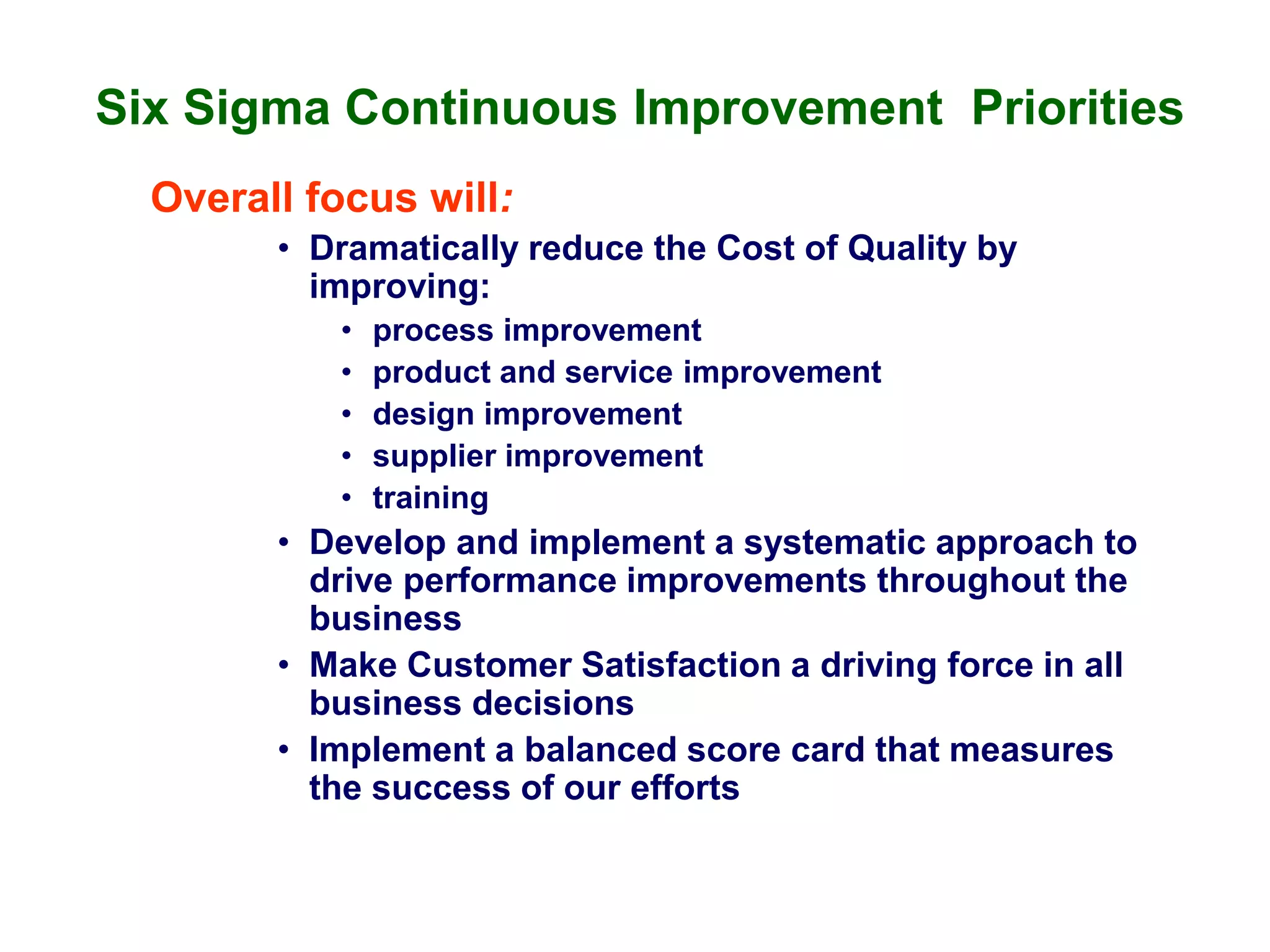 Six Sigma Continuous Improvement Priorities
Overall focus will:
• Dramatically reduce the Cost of Quality by
improving:
• process improvement
• product and service improvement
• design improvement
• supplier improvement
• training
• Develop and implement a systematic approach to
drive performance improvements throughout the
business
• Make Customer Satisfaction a driving force in all
business decisions
• Implement a balanced score card that measures
the success of our efforts
 