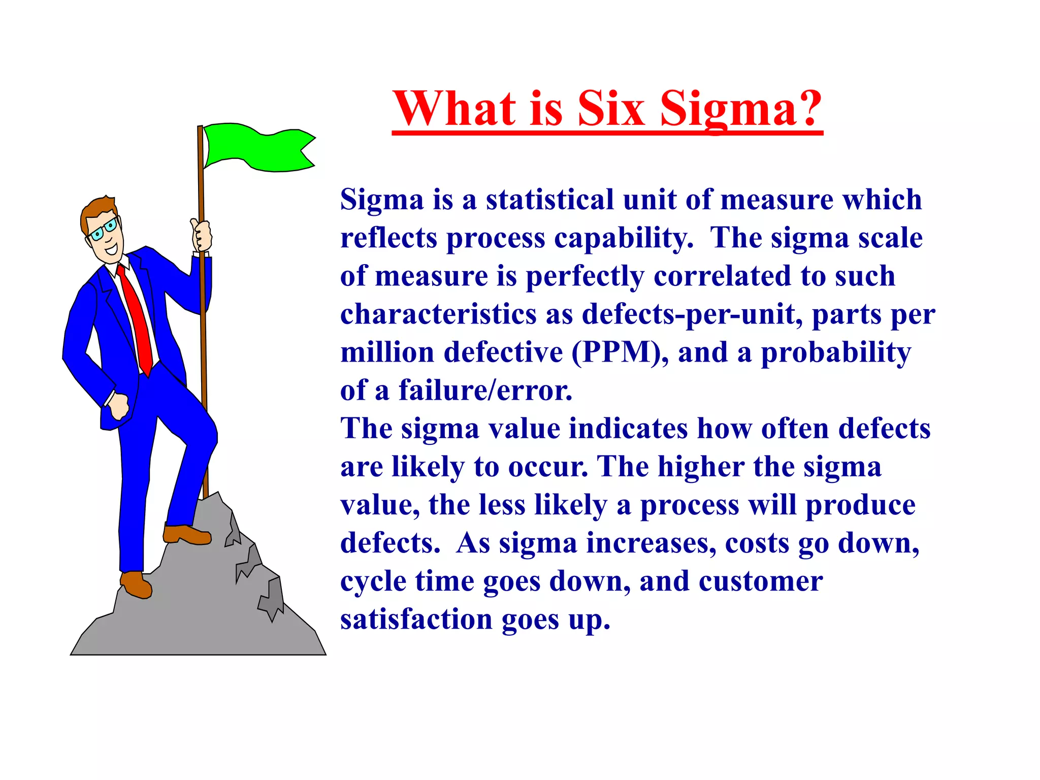 What is Six Sigma?
Sigma is a statistical unit of measure which
reflects process capability. The sigma scale
of measure is perfectly correlated to such
characteristics as defects-per-unit, parts per
million defective (PPM), and a probability
of a failure/error.
The sigma value indicates how often defects
are likely to occur. The higher the sigma
value, the less likely a process will produce
defects. As sigma increases, costs go down,
cycle time goes down, and customer
satisfaction goes up.
 