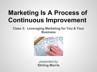 Marketing Is A Process of
Continuous Improvement
 Class 5: Leveraging Marketing for You & Your
                   Business




                 presented by
                Stirling Morris
 