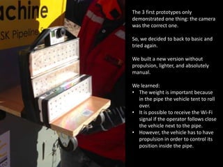 The 3 first prototypes only
demonstrated one thing: the camera
was the correct one.
So, we decided to back to basic and
tried again.
We built a new version without
propulsion, lighter, and absolutely
manual.
We learned:
• The weight is important because
in the pipe the vehicle tent to roll
over.
• It is possible to receive the Wi-Fi
signal if the operator follows close
the vehicle next to the pipe.
• However, the vehicle has to have
propulsion in order to control its
position inside the pipe.
 