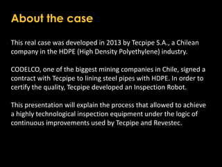 About the case
This real case was developed in 2013 by Tecpipe S.A., a Chilean
company in the HDPE (High Density Polyethylene) industry.
CODELCO, one of the biggest mining companies in Chile, signed a
contract with Tecpipe to lining steel pipes with HDPE. In order to
certify the quality, Tecpipe developed an Inspection Robot.
This presentation will explain the process that allowed to achieve
a highly technological inspection equipment under the logic of
continuous improvements used by Tecpipe and Revestec.
 