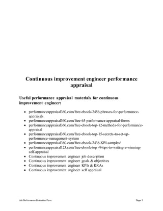 Job Performance Evaluation Form Page 1
Continuous improvement engineer performance
appraisal
Useful performance appraisal materials for continuous
improvement engineer:
 performanceappraisal360.com/free-ebook-2456-phrases-for-performance-
appraisals
 performanceappraisal360.com/free-65-performance-appraisal-forms
 performanceappraisal360.com/free-ebook-top-12-methods-for-performance-
appraisal
 performanceappraisal360.com/free-ebook-top-15-secrets-to-set-up-
performance-management-system
 performanceappraisal360.com/free-ebook-2436-KPI-samples/
 performanceappraisal123.com/free-ebook-top -9-tips-to-writing-a-winning-
self-appraisal
 Continuous improvement engineer job description
 Continuous improvement engineer goals & objectives
 Continuous improvement engineer KPIs & KRAs
 Continuous improvement engineer self appraisal
 