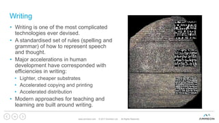 Writing
www.ammeon.com © 2017 Ammeon Ltd. All Rights Reserved.
10
• Writing is one of the most complicated
technologies ever devised.
• A standardised set of rules (spelling and
grammar) of how to represent speech
and thought.
• Major accelerations in human
development have corresponded with
efficiencies in writing:
• Lighter, cheaper substrates
• Accelerated copying and printing
• Accelerated distribution
• Modern approaches for teaching and
learning are built around writing.
 