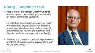 Deming – Godfather of Lean
www.ammeon.com © 2017 Ammeon Ltd. All Rights Reserved.
11
• Proponent of Statistical Quality Control –
measuring and documenting systems with
an aim of eliminating variation.
• By adopting appropriate principles of quality
management, organizations can increase
quality and simultaneously reduce costs (by
reducing waste, rework, staff attrition and
litigation while increasing customer loyalty).
• The key is to practice continual improvement
and think of manufacturing as a system, not
as bits and pieces.
 