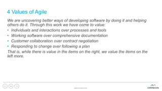 4 Values of Agile
We are uncovering better ways of developing software by doing it and helping
others do it. Through this work we have come to value:
• Individuals and interactions over processes and tools
• Working software over comprehensive documentation
• Customer collaboration over contract negotiation
• Responding to change over following a plan
That is, while there is value in the items on the right, we value the items on the
left more.
www.ammeon.com
34
 