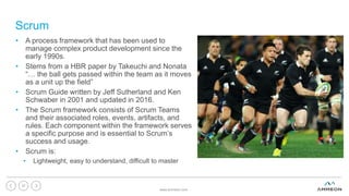 Scrum
• A process framework that has been used to
manage complex product development since the
early 1990s.
• Stems from a HBR paper by Takeuchi and Nonata
“… the ball gets passed within the team as it moves
as a unit up the field”
• Scrum Guide written by Jeff Sutherland and Ken
Schwaber in 2001 and updated in 2016.
• The Scrum framework consists of Scrum Teams
and their associated roles, events, artifacts, and
rules. Each component within the framework serves
a specific purpose and is essential to Scrum’s
success and usage.
• Scrum is:
• Lightweight, easy to understand, difficult to master
www.ammeon.com
37
 