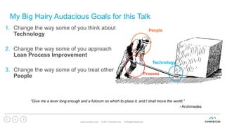 My Big Hairy Audacious Goals for this Talk
1. Change the way some of you think about
Technology
2. Change the way some of you approach
Lean Process Improvement
3. Change the way some of you treat other
People
www.ammeon.com © 2017 Ammeon Ltd. All Rights Reserved.
4
People
Process
Technology
“Give me a lever long enough and a fulcrum on which to place it, and I shall move the world.”
- Archimedes
 