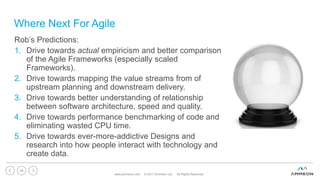 Where Next For Agile
www.ammeon.com © 2017 Ammeon Ltd. All Rights Reserved.
49
Rob’s Predictions:
1. Drive towards actual empiricism and better comparison
of the Agile Frameworks (especially scaled
Frameworks).
2. Drive towards mapping the value streams from of
upstream planning and downstream delivery.
3. Drive towards better understanding of relationship
between software architecture, speed and quality.
4. Drive towards performance benchmarking of code and
eliminating wasted CPU time.
5. Drive towards ever-more-addictive Designs and
research into how people interact with technology and
create data.
 