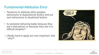 Fundamental Attribution Error
www.ammeon.com © 2017 Ammeon Ltd. All Rights Reserved.
51
• Tendency to attribute other peoples
behaviours to dispositional factors and our
own behaviours to situational factors.
• Is someone behaving badly because they
are a bad person or because they are in a
difficult situation?
Really hard to apply but very important. Ask
“why?”
 