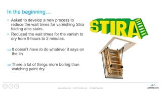 In the beginning…
www.ammeon.com © 2017 Ammeon Ltd. All Rights Reserved.
7
• Asked to develop a new process to
reduce the wait times for varnishing Stira
folding attic stairs.
• Reduced the wait times for the vanish to
dry from 9 hours to 2 minutes.
It doesn’t have to do whatever it says on
the tin
There a lot of things more boring than
watching paint dry.
 