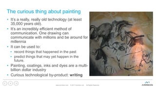 The curious thing about painting
www.ammeon.com © 2017 Ammeon Ltd. All Rights Reserved.
8
• It’s a really, really old technology (at least
35,000 years old).
• It’s an incredibly efficient method of
communication. One drawing can
communicate with millions and be around for
millennia
• It can be used to:
• record things that happened in the past
• predict things that may yet happen in the
future.
• Painting, coatings, inks and dyes are a multi-
billion dollar industry
• Curious technological by-product: writing
 