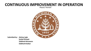 CONTINUOUS IMPROVEMENT IN OPERATION
Submitted by : Akshay Ingle
Sanket Rinayat
Siddhesh Nanaware
Siddharth Katkar
PROJECT REPORT
 