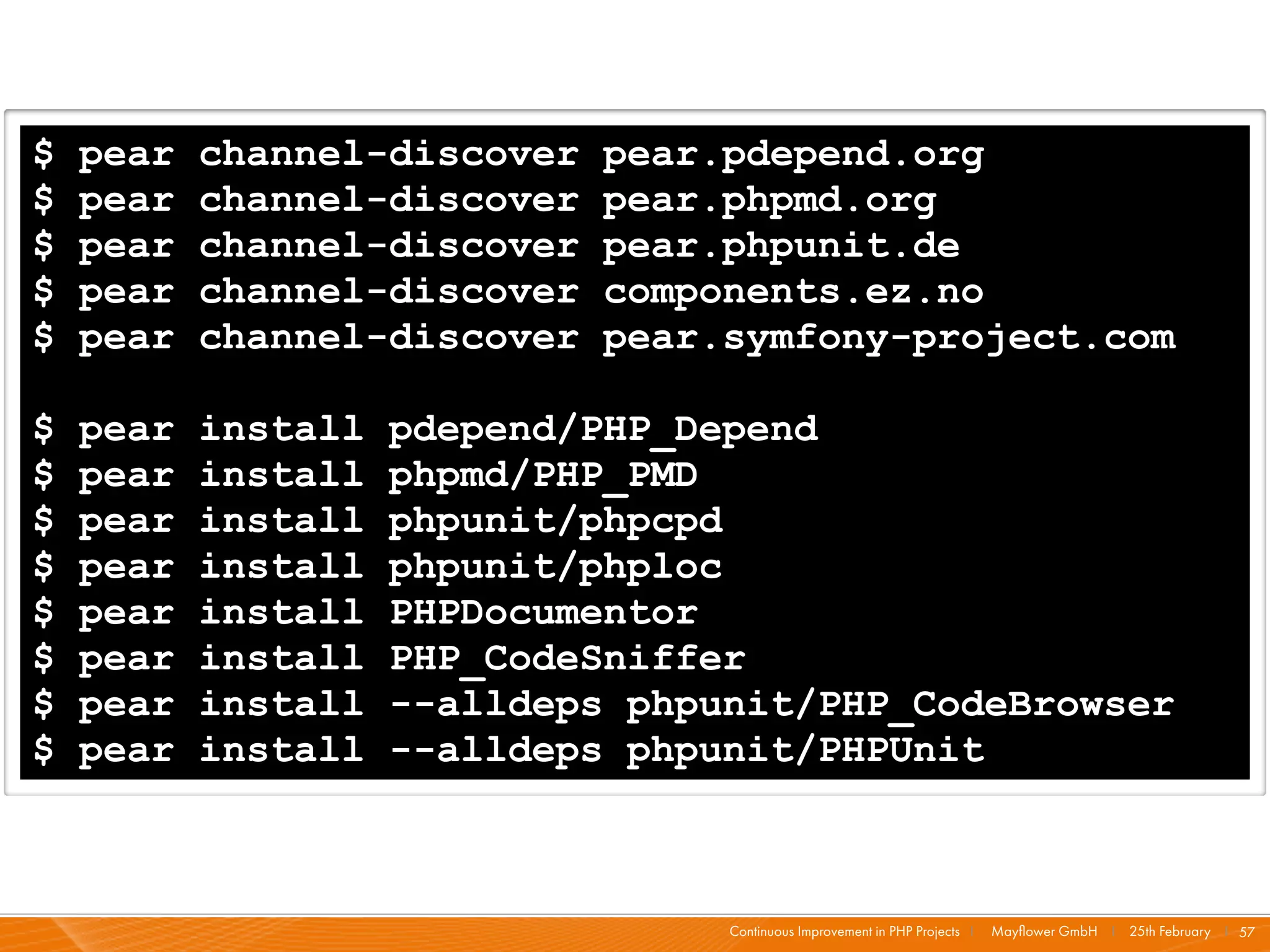$   pear   channel-discover   pear.pdepend.org
$   pear   channel-discover   pear.phpmd.org
$   pear   channel-discover   pear.phpunit.de
$   pear   channel-discover   components.ez.no
$   pear   channel-discover   pear.symfony-project.com

$   pear   install   pdepend/PHP_Depend
$   pear   install   phpmd/PHP_PMD
$   pear   install   phpunit/phpcpd
$   pear   install   phpunit/phploc
$   pear   install   PHPDocumentor
$   pear   install   PHP_CodeSniffer
$   pear   install   --alldeps phpunit/PHP_CodeBrowser
$   pear   install   --alldeps phpunit/PHPUnit



                                   Continuous Improvement in PHP Projects I   Mayﬂower GmbH I 25th February I 57
 