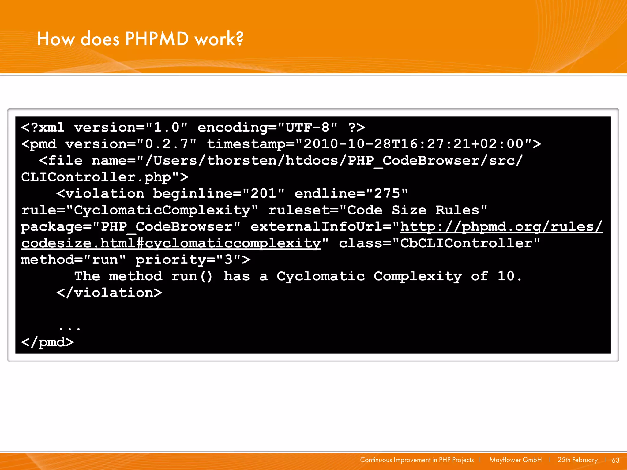 How does PHPMD work?



<?xml version="1.0" encoding="UTF-8" ?>
<pmd version="0.2.7" timestamp="2010-10-28T16:27:21+02:00">
  <file name="/Users/thorsten/htdocs/PHP_CodeBrowser/src/
CLIController.php">
    <violation beginline="201" endline="275"
rule="CyclomaticComplexity" ruleset="Code Size Rules"
package="PHP_CodeBrowser" externalInfoUrl="http://phpmd.org/rules/
codesize.html#cyclomaticcomplexity" class="CbCLIController"
method="run" priority="3">
      The method run() has a Cyclomatic Complexity of 10.
    </violation>

    ...
</pmd>




                                      Continuous Improvement in PHP Projects I   Mayﬂower GmbH I 25th February I 63
 