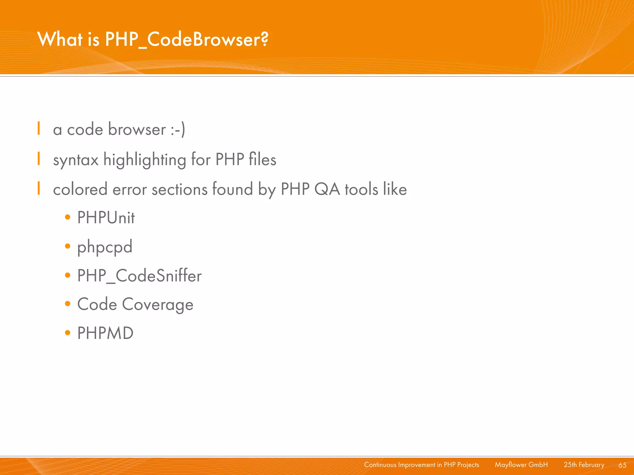 What is PHP_CodeBrowser?



I a code browser :-)
I syntax highlighting for PHP ﬁles
I colored error sections found by PHP QA tools like
   •PHPUnit
   •phpcpd
   •PHP_CodeSniffer
   •Code Coverage
   •PHPMD




                                             Continuous Improvement in PHP Projects I   Mayﬂower GmbH I 25th February I 65
 