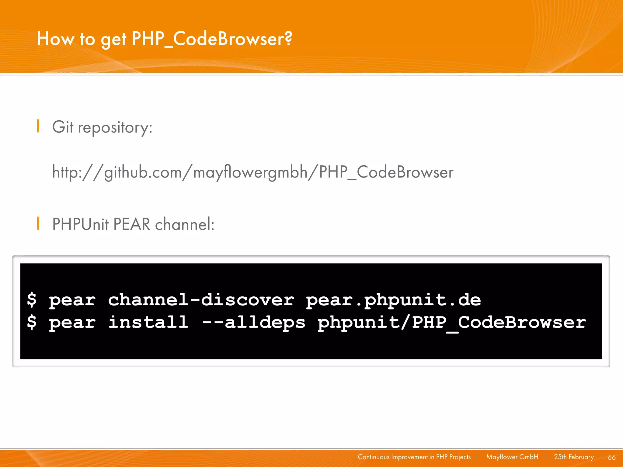How to get PHP_CodeBrowser?



I Git repository:

  http://github.com/mayﬂowergmbh/PHP_CodeBrowser

I PHPUnit PEAR channel:



$ pear channel-discover pear.phpunit.de
$ pear install --alldeps phpunit/PHP_CodeBrowser




                                     Continuous Improvement in PHP Projects I   Mayﬂower GmbH I 25th February I 66
 