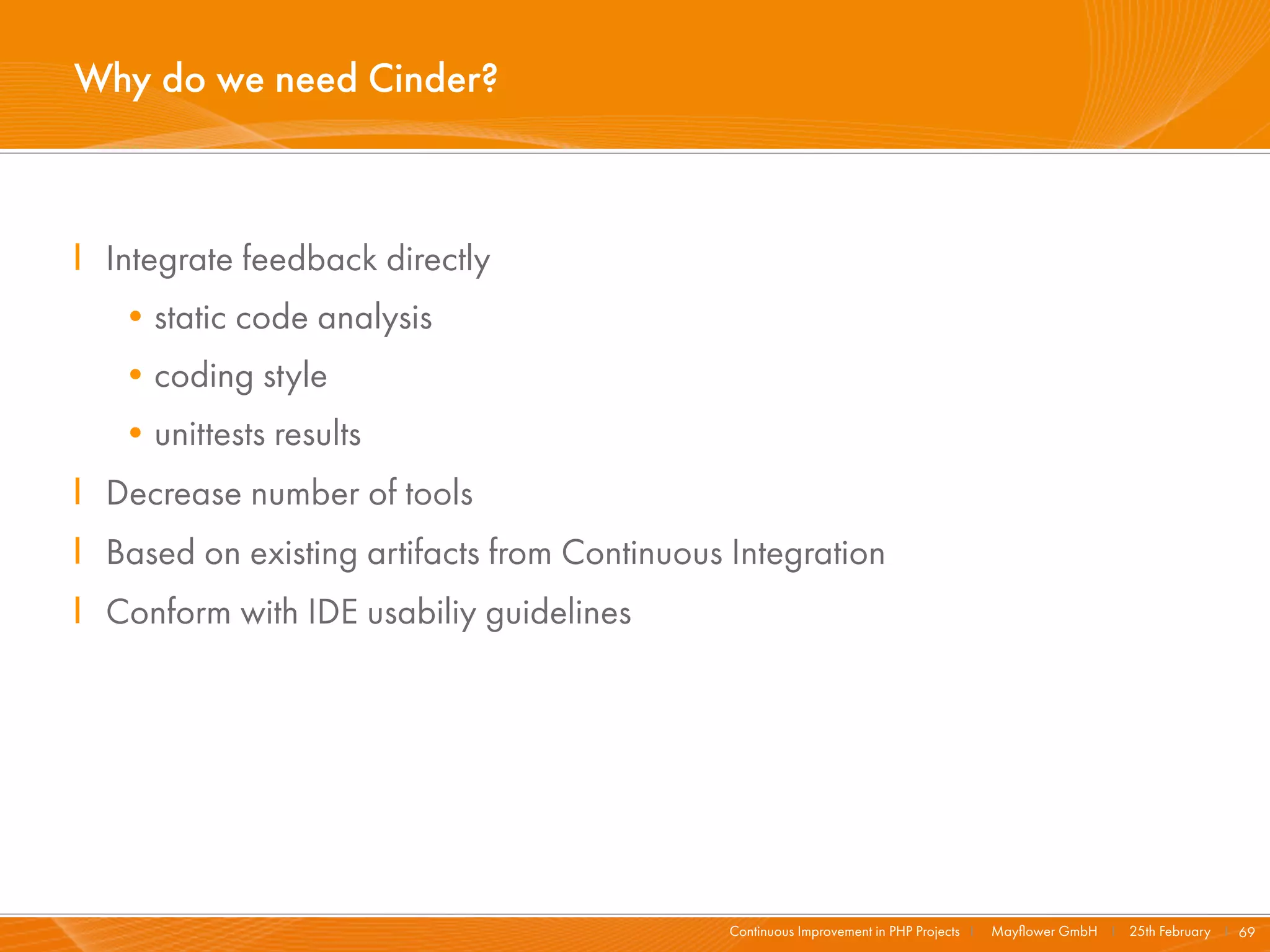 Why do we need Cinder?



I Integrate feedback directly
   •static code analysis
   •coding style
   •unittests results
I Decrease number of tools
I Based on existing artifacts from Continuous Integration
I Conform with IDE usabiliy guidelines




                                              Continuous Improvement in PHP Projects I   Mayﬂower GmbH I 25th February I 69
 